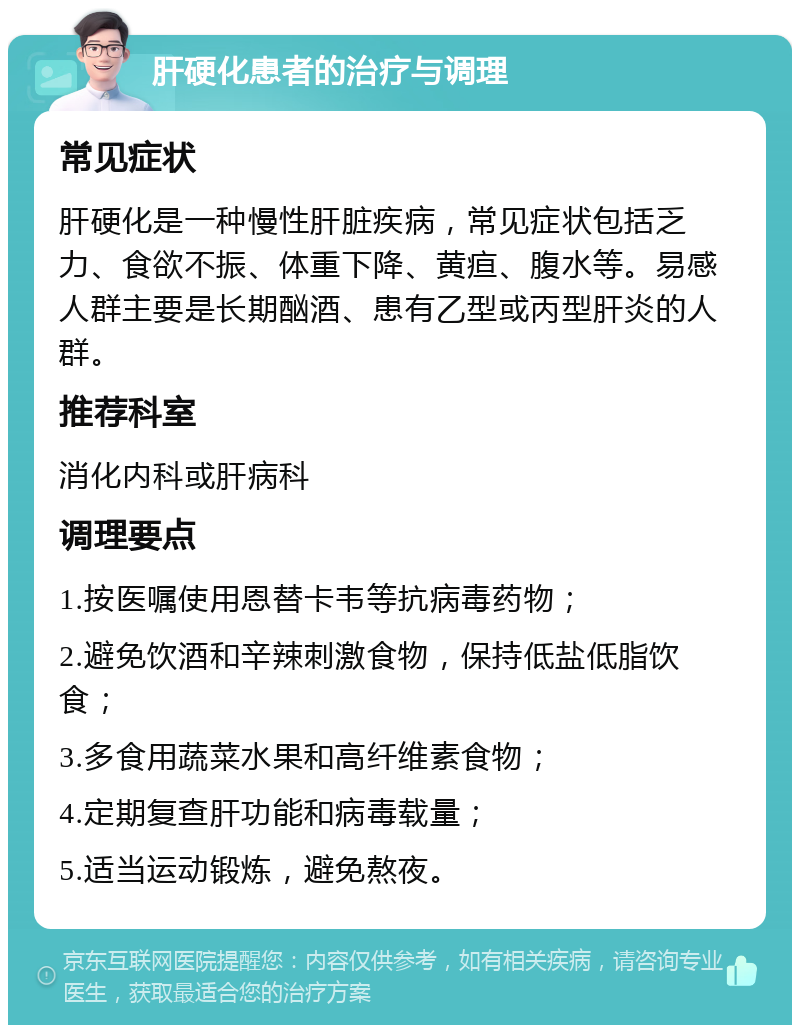 肝硬化患者的治疗与调理 常见症状 肝硬化是一种慢性肝脏疾病，常见症状包括乏力、食欲不振、体重下降、黄疸、腹水等。易感人群主要是长期酗酒、患有乙型或丙型肝炎的人群。 推荐科室 消化内科或肝病科 调理要点 1.按医嘱使用恩替卡韦等抗病毒药物； 2.避免饮酒和辛辣刺激食物，保持低盐低脂饮食； 3.多食用蔬菜水果和高纤维素食物； 4.定期复查肝功能和病毒载量； 5.适当运动锻炼，避免熬夜。