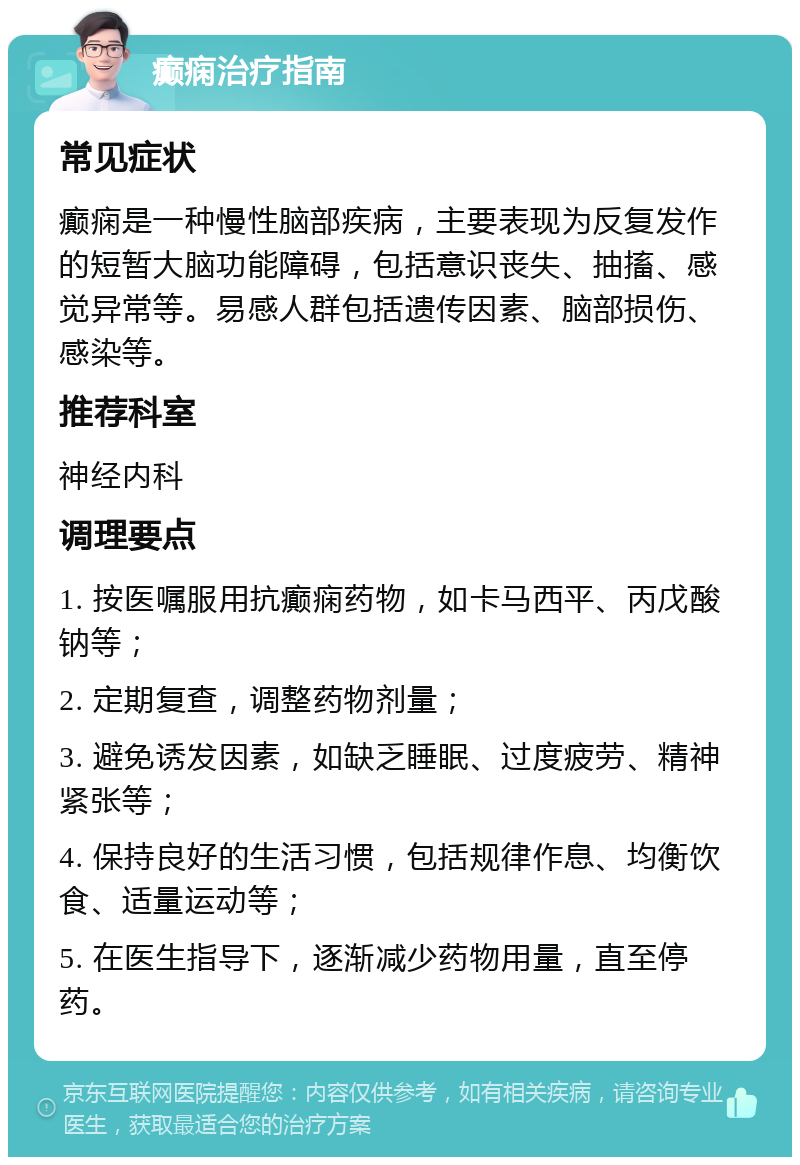 癫痫治疗指南 常见症状 癫痫是一种慢性脑部疾病，主要表现为反复发作的短暂大脑功能障碍，包括意识丧失、抽搐、感觉异常等。易感人群包括遗传因素、脑部损伤、感染等。 推荐科室 神经内科 调理要点 1. 按医嘱服用抗癫痫药物，如卡马西平、丙戊酸钠等； 2. 定期复查，调整药物剂量； 3. 避免诱发因素，如缺乏睡眠、过度疲劳、精神紧张等； 4. 保持良好的生活习惯，包括规律作息、均衡饮食、适量运动等； 5. 在医生指导下，逐渐减少药物用量，直至停药。