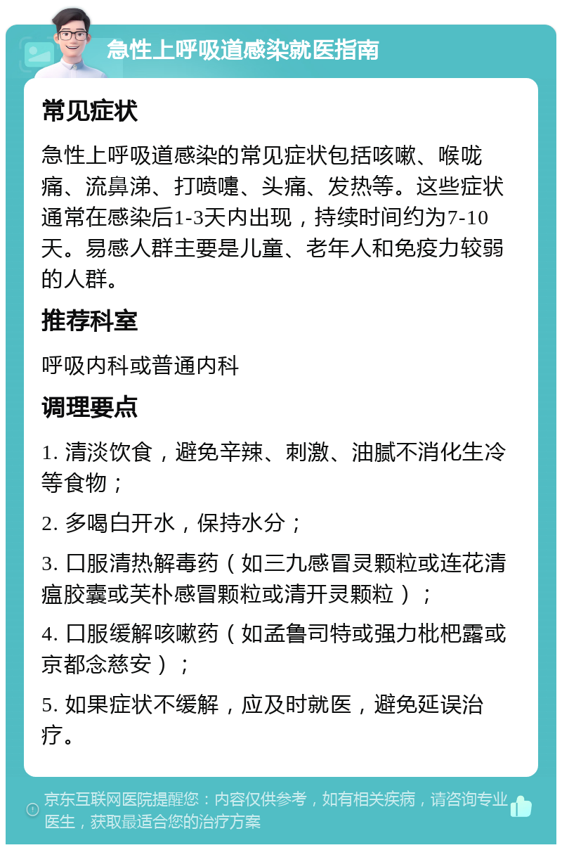 急性上呼吸道感染就医指南 常见症状 急性上呼吸道感染的常见症状包括咳嗽、喉咙痛、流鼻涕、打喷嚏、头痛、发热等。这些症状通常在感染后1-3天内出现，持续时间约为7-10天。易感人群主要是儿童、老年人和免疫力较弱的人群。 推荐科室 呼吸内科或普通内科 调理要点 1. 清淡饮食，避免辛辣、刺激、油腻不消化生冷等食物； 2. 多喝白开水，保持水分； 3. 口服清热解毒药（如三九感冒灵颗粒或连花清瘟胶囊或芙朴感冒颗粒或清开灵颗粒）； 4. 口服缓解咳嗽药（如孟鲁司特或强力枇杷露或京都念慈安）； 5. 如果症状不缓解，应及时就医，避免延误治疗。