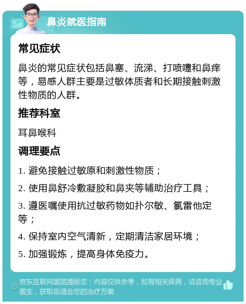 鼻炎就医指南 常见症状 鼻炎的常见症状包括鼻塞、流涕、打喷嚏和鼻痒等，易感人群主要是过敏体质者和长期接触刺激性物质的人群。 推荐科室 耳鼻喉科 调理要点 1. 避免接触过敏原和刺激性物质； 2. 使用鼻舒冷敷凝胶和鼻夹等辅助治疗工具； 3. 遵医嘱使用抗过敏药物如扑尔敏、氯雷他定等； 4. 保持室内空气清新，定期清洁家居环境； 5. 加强锻炼，提高身体免疫力。