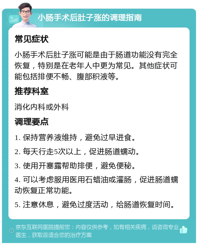 小肠手术后肚子涨的调理指南 常见症状 小肠手术后肚子涨可能是由于肠道功能没有完全恢复，特别是在老年人中更为常见。其他症状可能包括排便不畅、腹部积液等。 推荐科室 消化内科或外科 调理要点 1. 保持营养液维持，避免过早进食。 2. 每天行走5次以上，促进肠道蠕动。 3. 使用开塞露帮助排便，避免便秘。 4. 可以考虑服用医用石蜡油或灌肠，促进肠道蠕动恢复正常功能。 5. 注意休息，避免过度活动，给肠道恢复时间。