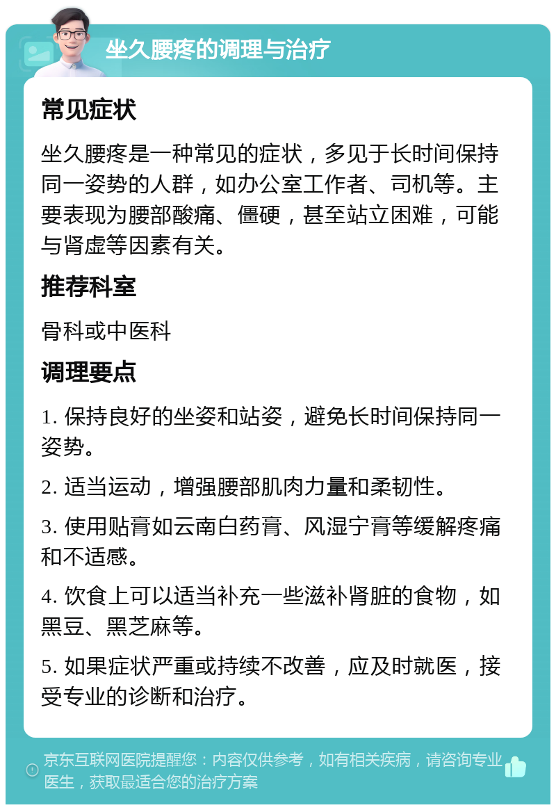 坐久腰疼的调理与治疗 常见症状 坐久腰疼是一种常见的症状，多见于长时间保持同一姿势的人群，如办公室工作者、司机等。主要表现为腰部酸痛、僵硬，甚至站立困难，可能与肾虚等因素有关。 推荐科室 骨科或中医科 调理要点 1. 保持良好的坐姿和站姿，避免长时间保持同一姿势。 2. 适当运动，增强腰部肌肉力量和柔韧性。 3. 使用贴膏如云南白药膏、风湿宁膏等缓解疼痛和不适感。 4. 饮食上可以适当补充一些滋补肾脏的食物，如黑豆、黑芝麻等。 5. 如果症状严重或持续不改善，应及时就医，接受专业的诊断和治疗。