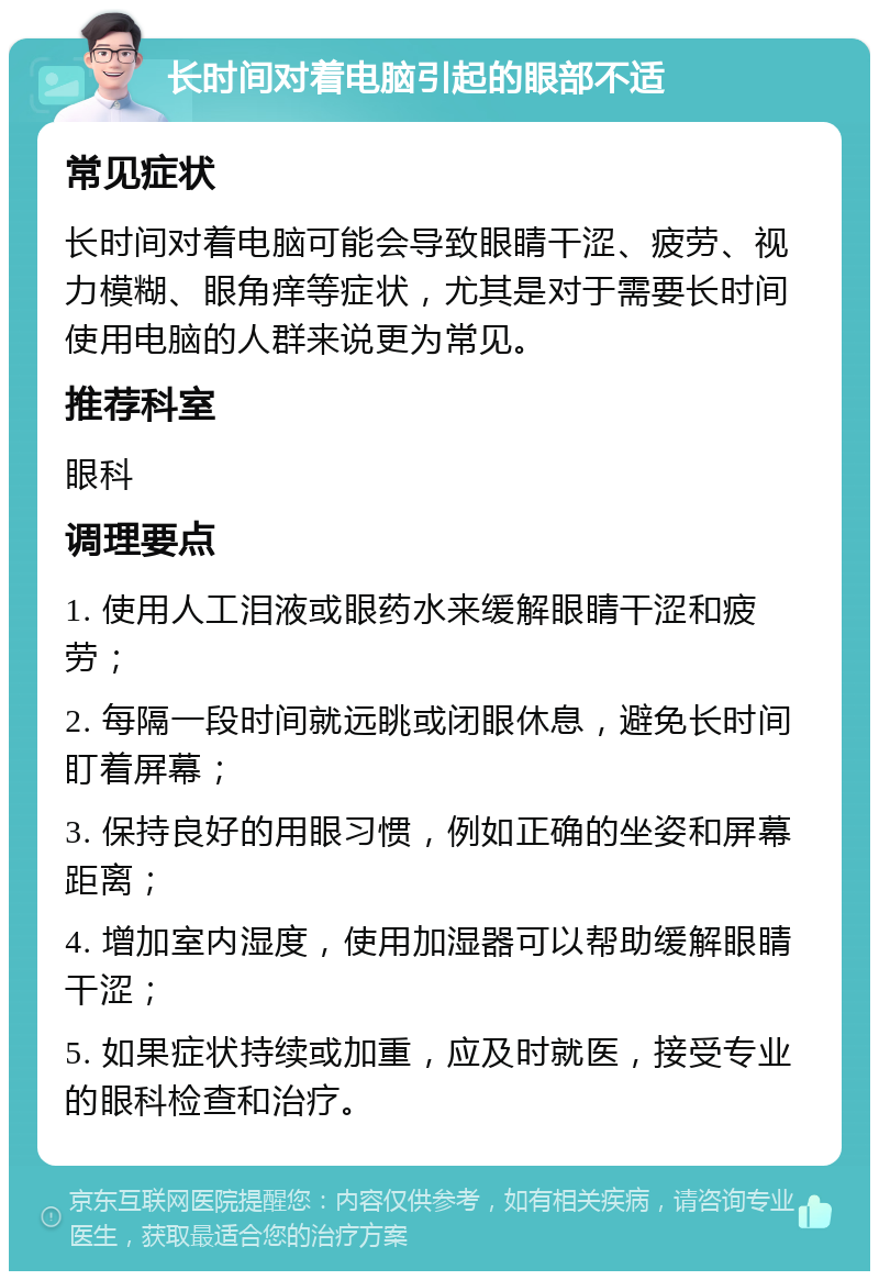 长时间对着电脑引起的眼部不适 常见症状 长时间对着电脑可能会导致眼睛干涩、疲劳、视力模糊、眼角痒等症状，尤其是对于需要长时间使用电脑的人群来说更为常见。 推荐科室 眼科 调理要点 1. 使用人工泪液或眼药水来缓解眼睛干涩和疲劳； 2. 每隔一段时间就远眺或闭眼休息，避免长时间盯着屏幕； 3. 保持良好的用眼习惯，例如正确的坐姿和屏幕距离； 4. 增加室内湿度，使用加湿器可以帮助缓解眼睛干涩； 5. 如果症状持续或加重，应及时就医，接受专业的眼科检查和治疗。