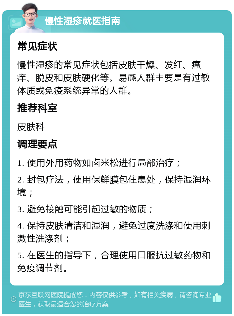 慢性湿疹就医指南 常见症状 慢性湿疹的常见症状包括皮肤干燥、发红、瘙痒、脱皮和皮肤硬化等。易感人群主要是有过敏体质或免疫系统异常的人群。 推荐科室 皮肤科 调理要点 1. 使用外用药物如卤米松进行局部治疗； 2. 封包疗法，使用保鲜膜包住患处，保持湿润环境； 3. 避免接触可能引起过敏的物质； 4. 保持皮肤清洁和湿润，避免过度洗涤和使用刺激性洗涤剂； 5. 在医生的指导下，合理使用口服抗过敏药物和免疫调节剂。