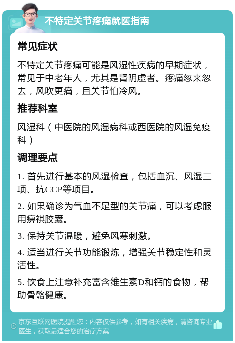 不特定关节疼痛就医指南 常见症状 不特定关节疼痛可能是风湿性疾病的早期症状，常见于中老年人，尤其是肾阴虚者。疼痛忽来忽去，风吹更痛，且关节怕冷风。 推荐科室 风湿科（中医院的风湿病科或西医院的风湿免疫科） 调理要点 1. 首先进行基本的风湿检查，包括血沉、风湿三项、抗CCP等项目。 2. 如果确诊为气血不足型的关节痛，可以考虑服用痹祺胶囊。 3. 保持关节温暖，避免风寒刺激。 4. 适当进行关节功能锻炼，增强关节稳定性和灵活性。 5. 饮食上注意补充富含维生素D和钙的食物，帮助骨骼健康。