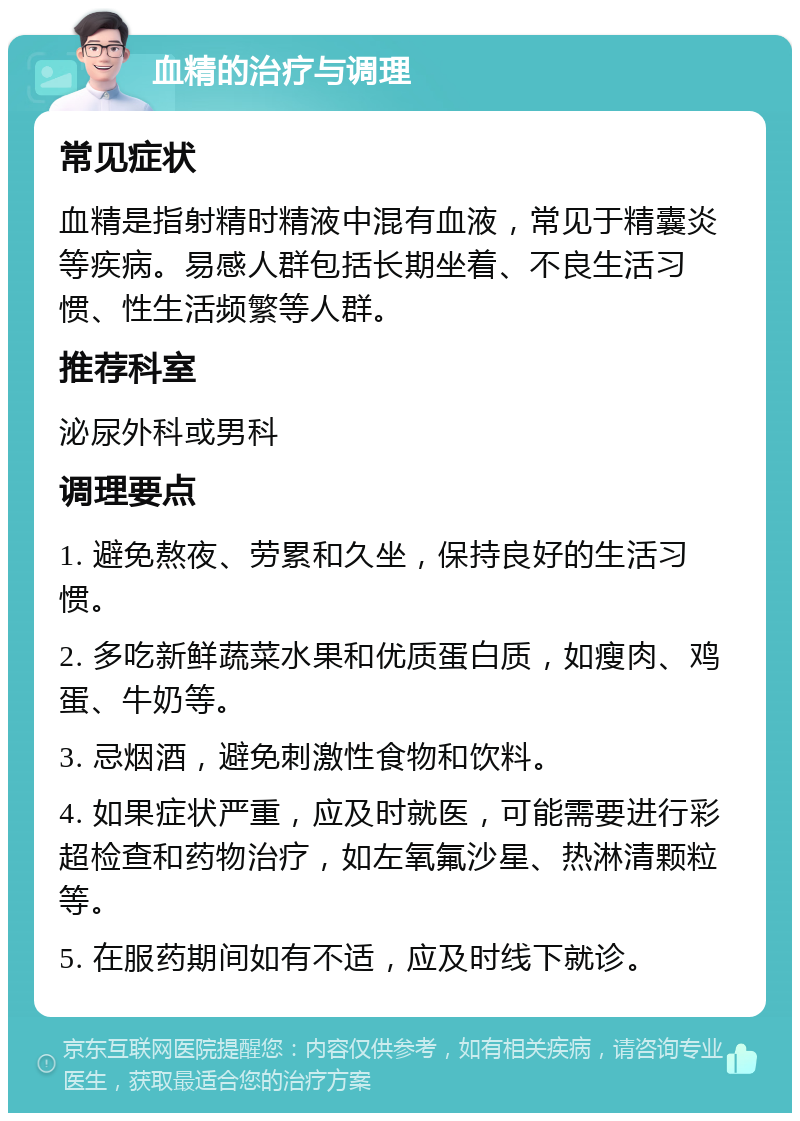 血精的治疗与调理 常见症状 血精是指射精时精液中混有血液，常见于精囊炎等疾病。易感人群包括长期坐着、不良生活习惯、性生活频繁等人群。 推荐科室 泌尿外科或男科 调理要点 1. 避免熬夜、劳累和久坐，保持良好的生活习惯。 2. 多吃新鲜蔬菜水果和优质蛋白质，如瘦肉、鸡蛋、牛奶等。 3. 忌烟酒，避免刺激性食物和饮料。 4. 如果症状严重，应及时就医，可能需要进行彩超检查和药物治疗，如左氧氟沙星、热淋清颗粒等。 5. 在服药期间如有不适，应及时线下就诊。