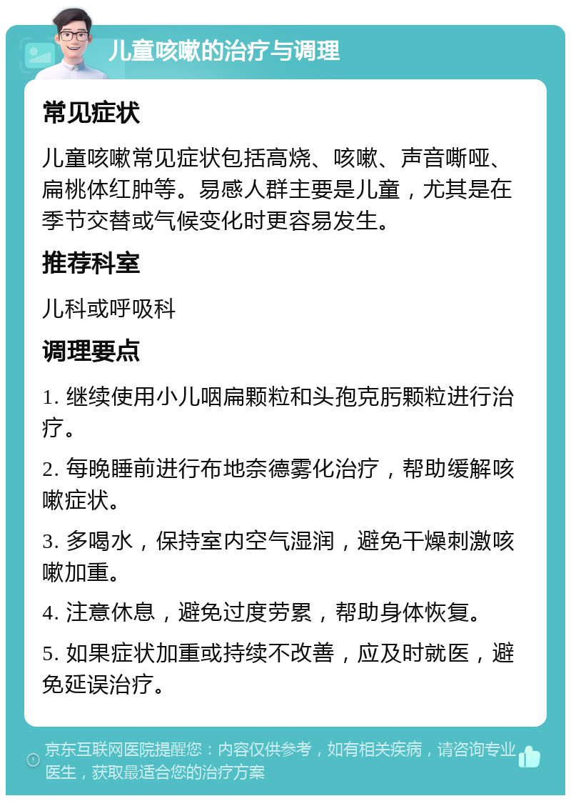 儿童咳嗽的治疗与调理 常见症状 儿童咳嗽常见症状包括高烧、咳嗽、声音嘶哑、扁桃体红肿等。易感人群主要是儿童，尤其是在季节交替或气候变化时更容易发生。 推荐科室 儿科或呼吸科 调理要点 1. 继续使用小儿咽扁颗粒和头孢克肟颗粒进行治疗。 2. 每晚睡前进行布地奈德雾化治疗，帮助缓解咳嗽症状。 3. 多喝水，保持室内空气湿润，避免干燥刺激咳嗽加重。 4. 注意休息，避免过度劳累，帮助身体恢复。 5. 如果症状加重或持续不改善，应及时就医，避免延误治疗。