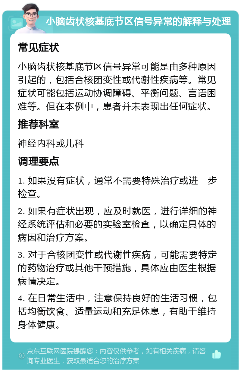 小脑齿状核基底节区信号异常的解释与处理 常见症状 小脑齿状核基底节区信号异常可能是由多种原因引起的，包括合核团变性或代谢性疾病等。常见症状可能包括运动协调障碍、平衡问题、言语困难等。但在本例中，患者并未表现出任何症状。 推荐科室 神经内科或儿科 调理要点 1. 如果没有症状，通常不需要特殊治疗或进一步检查。 2. 如果有症状出现，应及时就医，进行详细的神经系统评估和必要的实验室检查，以确定具体的病因和治疗方案。 3. 对于合核团变性或代谢性疾病，可能需要特定的药物治疗或其他干预措施，具体应由医生根据病情决定。 4. 在日常生活中，注意保持良好的生活习惯，包括均衡饮食、适量运动和充足休息，有助于维持身体健康。