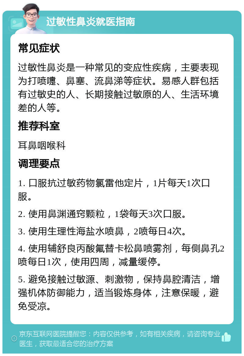 过敏性鼻炎就医指南 常见症状 过敏性鼻炎是一种常见的变应性疾病，主要表现为打喷嚏、鼻塞、流鼻涕等症状。易感人群包括有过敏史的人、长期接触过敏原的人、生活环境差的人等。 推荐科室 耳鼻咽喉科 调理要点 1. 口服抗过敏药物氯雷他定片，1片每天1次口服。 2. 使用鼻渊通窍颗粒，1袋每天3次口服。 3. 使用生理性海盐水喷鼻，2喷每日4次。 4. 使用辅舒良丙酸氟替卡松鼻喷雾剂，每侧鼻孔2喷每日1次，使用四周，减量缓停。 5. 避免接触过敏源、刺激物，保持鼻腔清洁，增强机体防御能力，适当锻炼身体，注意保暖，避免受凉。