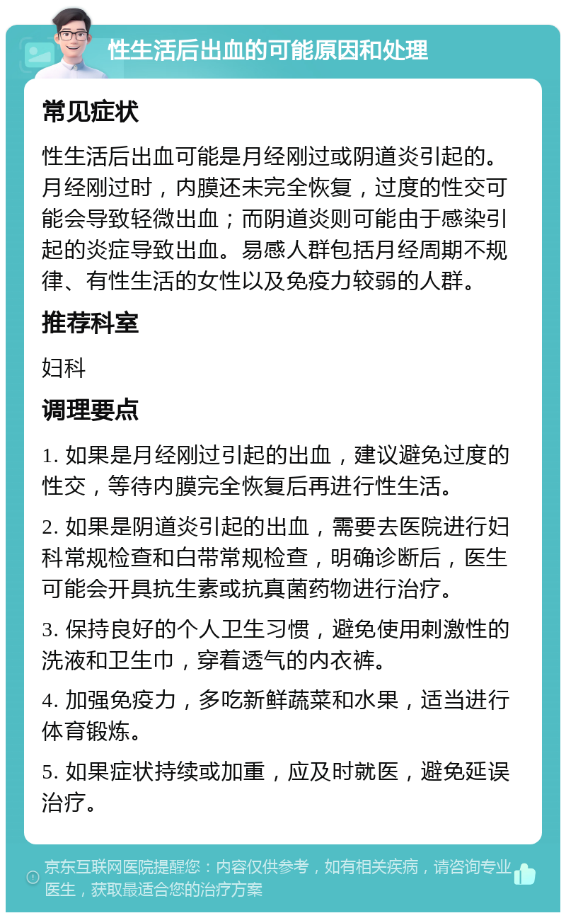 性生活后出血的可能原因和处理 常见症状 性生活后出血可能是月经刚过或阴道炎引起的。月经刚过时，内膜还未完全恢复，过度的性交可能会导致轻微出血；而阴道炎则可能由于感染引起的炎症导致出血。易感人群包括月经周期不规律、有性生活的女性以及免疫力较弱的人群。 推荐科室 妇科 调理要点 1. 如果是月经刚过引起的出血，建议避免过度的性交，等待内膜完全恢复后再进行性生活。 2. 如果是阴道炎引起的出血，需要去医院进行妇科常规检查和白带常规检查，明确诊断后，医生可能会开具抗生素或抗真菌药物进行治疗。 3. 保持良好的个人卫生习惯，避免使用刺激性的洗液和卫生巾，穿着透气的内衣裤。 4. 加强免疫力，多吃新鲜蔬菜和水果，适当进行体育锻炼。 5. 如果症状持续或加重，应及时就医，避免延误治疗。