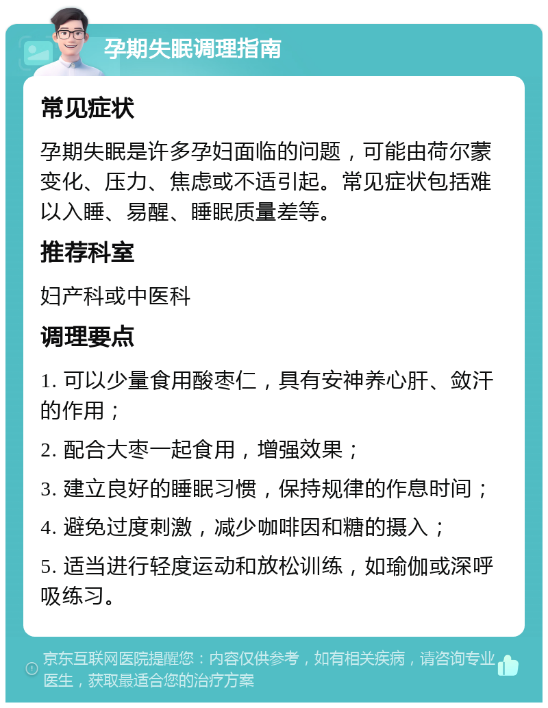 孕期失眠调理指南 常见症状 孕期失眠是许多孕妇面临的问题，可能由荷尔蒙变化、压力、焦虑或不适引起。常见症状包括难以入睡、易醒、睡眠质量差等。 推荐科室 妇产科或中医科 调理要点 1. 可以少量食用酸枣仁，具有安神养心肝、敛汗的作用； 2. 配合大枣一起食用，增强效果； 3. 建立良好的睡眠习惯，保持规律的作息时间； 4. 避免过度刺激，减少咖啡因和糖的摄入； 5. 适当进行轻度运动和放松训练，如瑜伽或深呼吸练习。