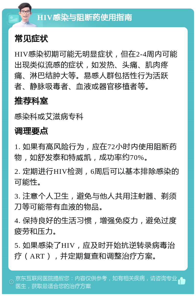 HIV感染与阻断药使用指南 常见症状 HIV感染初期可能无明显症状，但在2-4周内可能出现类似流感的症状，如发热、头痛、肌肉疼痛、淋巴结肿大等。易感人群包括性行为活跃者、静脉吸毒者、血液或器官移植者等。 推荐科室 感染科或艾滋病专科 调理要点 1. 如果有高风险行为，应在72小时内使用阻断药物，如舒发泰和特威凯，成功率约70%。 2. 定期进行HIV检测，6周后可以基本排除感染的可能性。 3. 注意个人卫生，避免与他人共用注射器、剃须刀等可能带有血液的物品。 4. 保持良好的生活习惯，增强免疫力，避免过度疲劳和压力。 5. 如果感染了HIV，应及时开始抗逆转录病毒治疗（ART），并定期复查和调整治疗方案。