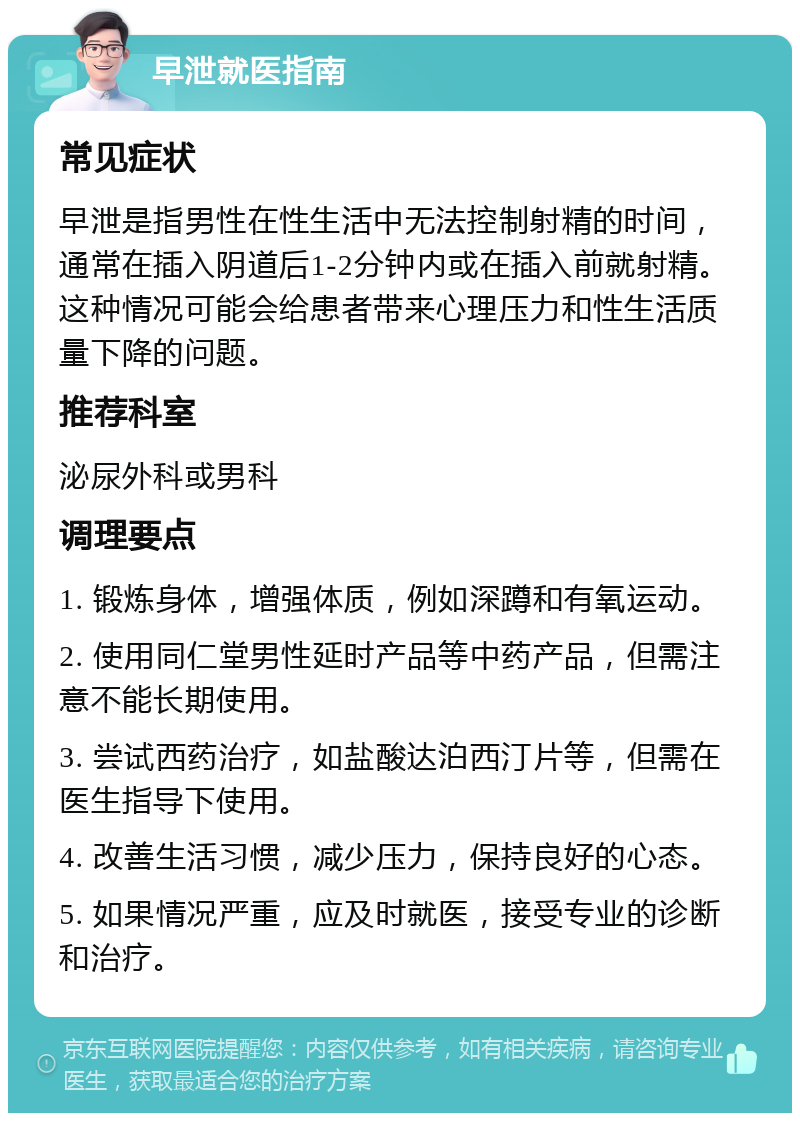 早泄就医指南 常见症状 早泄是指男性在性生活中无法控制射精的时间，通常在插入阴道后1-2分钟内或在插入前就射精。这种情况可能会给患者带来心理压力和性生活质量下降的问题。 推荐科室 泌尿外科或男科 调理要点 1. 锻炼身体，增强体质，例如深蹲和有氧运动。 2. 使用同仁堂男性延时产品等中药产品，但需注意不能长期使用。 3. 尝试西药治疗，如盐酸达泊西汀片等，但需在医生指导下使用。 4. 改善生活习惯，减少压力，保持良好的心态。 5. 如果情况严重，应及时就医，接受专业的诊断和治疗。