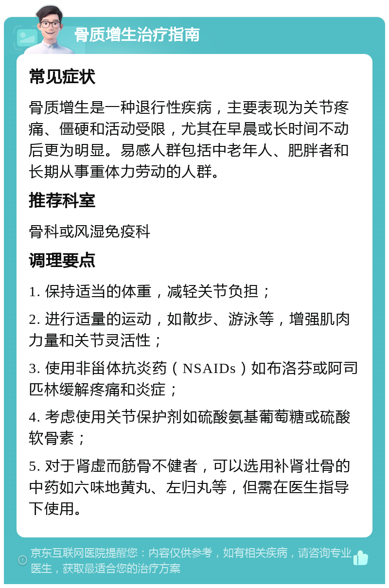 骨质增生治疗指南 常见症状 骨质增生是一种退行性疾病，主要表现为关节疼痛、僵硬和活动受限，尤其在早晨或长时间不动后更为明显。易感人群包括中老年人、肥胖者和长期从事重体力劳动的人群。 推荐科室 骨科或风湿免疫科 调理要点 1. 保持适当的体重，减轻关节负担； 2. 进行适量的运动，如散步、游泳等，增强肌肉力量和关节灵活性； 3. 使用非甾体抗炎药（NSAIDs）如布洛芬或阿司匹林缓解疼痛和炎症； 4. 考虑使用关节保护剂如硫酸氨基葡萄糖或硫酸软骨素； 5. 对于肾虚而筋骨不健者，可以选用补肾壮骨的中药如六味地黄丸、左归丸等，但需在医生指导下使用。