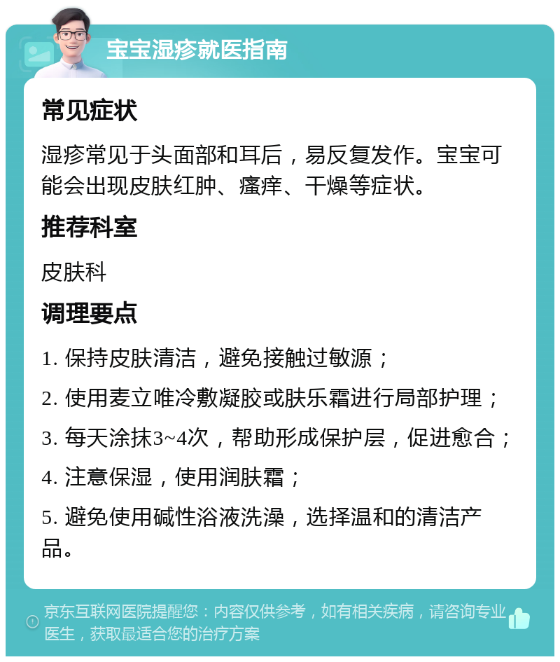 宝宝湿疹就医指南 常见症状 湿疹常见于头面部和耳后，易反复发作。宝宝可能会出现皮肤红肿、瘙痒、干燥等症状。 推荐科室 皮肤科 调理要点 1. 保持皮肤清洁，避免接触过敏源； 2. 使用麦立唯冷敷凝胶或肤乐霜进行局部护理； 3. 每天涂抹3~4次，帮助形成保护层，促进愈合； 4. 注意保湿，使用润肤霜； 5. 避免使用碱性浴液洗澡，选择温和的清洁产品。