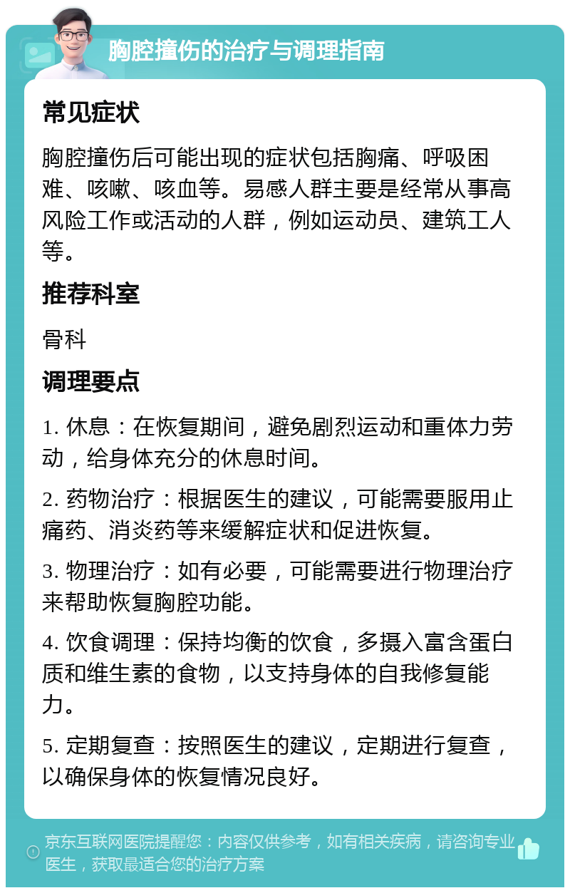 胸腔撞伤的治疗与调理指南 常见症状 胸腔撞伤后可能出现的症状包括胸痛、呼吸困难、咳嗽、咳血等。易感人群主要是经常从事高风险工作或活动的人群，例如运动员、建筑工人等。 推荐科室 骨科 调理要点 1. 休息：在恢复期间，避免剧烈运动和重体力劳动，给身体充分的休息时间。 2. 药物治疗：根据医生的建议，可能需要服用止痛药、消炎药等来缓解症状和促进恢复。 3. 物理治疗：如有必要，可能需要进行物理治疗来帮助恢复胸腔功能。 4. 饮食调理：保持均衡的饮食，多摄入富含蛋白质和维生素的食物，以支持身体的自我修复能力。 5. 定期复查：按照医生的建议，定期进行复查，以确保身体的恢复情况良好。