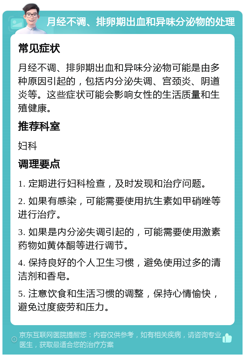 月经不调、排卵期出血和异味分泌物的处理 常见症状 月经不调、排卵期出血和异味分泌物可能是由多种原因引起的，包括内分泌失调、宫颈炎、阴道炎等。这些症状可能会影响女性的生活质量和生殖健康。 推荐科室 妇科 调理要点 1. 定期进行妇科检查，及时发现和治疗问题。 2. 如果有感染，可能需要使用抗生素如甲硝唑等进行治疗。 3. 如果是内分泌失调引起的，可能需要使用激素药物如黄体酮等进行调节。 4. 保持良好的个人卫生习惯，避免使用过多的清洁剂和香皂。 5. 注意饮食和生活习惯的调整，保持心情愉快，避免过度疲劳和压力。