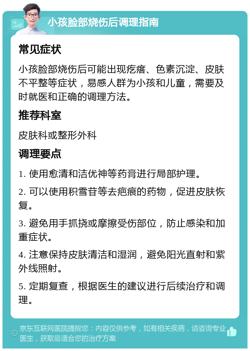 小孩脸部烧伤后调理指南 常见症状 小孩脸部烧伤后可能出现疙瘩、色素沉淀、皮肤不平整等症状，易感人群为小孩和儿童，需要及时就医和正确的调理方法。 推荐科室 皮肤科或整形外科 调理要点 1. 使用愈清和洁优神等药膏进行局部护理。 2. 可以使用积雪苷等去疤痕的药物，促进皮肤恢复。 3. 避免用手抓挠或摩擦受伤部位，防止感染和加重症状。 4. 注意保持皮肤清洁和湿润，避免阳光直射和紫外线照射。 5. 定期复查，根据医生的建议进行后续治疗和调理。