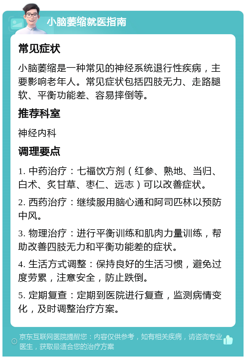 小脑萎缩就医指南 常见症状 小脑萎缩是一种常见的神经系统退行性疾病，主要影响老年人。常见症状包括四肢无力、走路腿软、平衡功能差、容易摔倒等。 推荐科室 神经内科 调理要点 1. 中药治疗：七福饮方剂（红参、熟地、当归、白术、炙甘草、枣仁、远志）可以改善症状。 2. 西药治疗：继续服用脑心通和阿司匹林以预防中风。 3. 物理治疗：进行平衡训练和肌肉力量训练，帮助改善四肢无力和平衡功能差的症状。 4. 生活方式调整：保持良好的生活习惯，避免过度劳累，注意安全，防止跌倒。 5. 定期复查：定期到医院进行复查，监测病情变化，及时调整治疗方案。