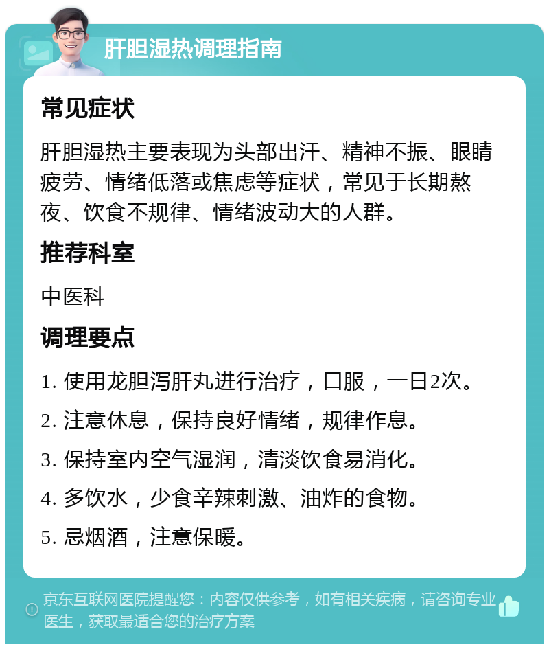 肝胆湿热调理指南 常见症状 肝胆湿热主要表现为头部出汗、精神不振、眼睛疲劳、情绪低落或焦虑等症状，常见于长期熬夜、饮食不规律、情绪波动大的人群。 推荐科室 中医科 调理要点 1. 使用龙胆泻肝丸进行治疗，口服，一日2次。 2. 注意休息，保持良好情绪，规律作息。 3. 保持室内空气湿润，清淡饮食易消化。 4. 多饮水，少食辛辣刺激、油炸的食物。 5. 忌烟酒，注意保暖。