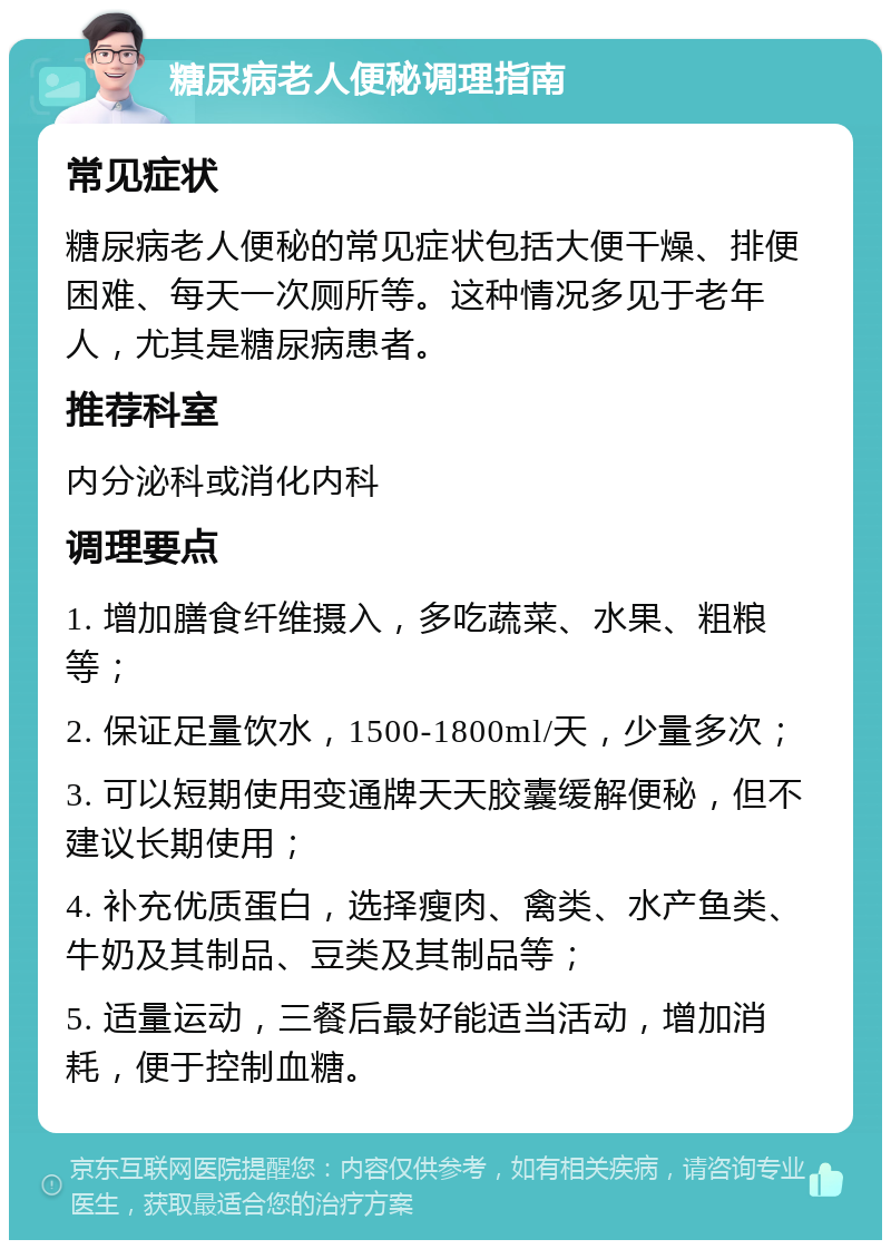 糖尿病老人便秘调理指南 常见症状 糖尿病老人便秘的常见症状包括大便干燥、排便困难、每天一次厕所等。这种情况多见于老年人，尤其是糖尿病患者。 推荐科室 内分泌科或消化内科 调理要点 1. 增加膳食纤维摄入，多吃蔬菜、水果、粗粮等； 2. 保证足量饮水，1500-1800ml/天，少量多次； 3. 可以短期使用变通牌天天胶囊缓解便秘，但不建议长期使用； 4. 补充优质蛋白，选择瘦肉、禽类、水产鱼类、牛奶及其制品、豆类及其制品等； 5. 适量运动，三餐后最好能适当活动，增加消耗，便于控制血糖。