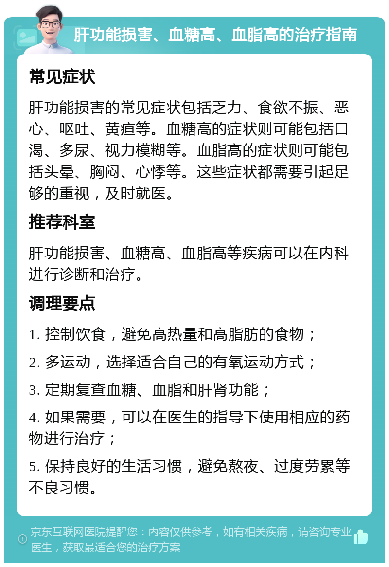 肝功能损害、血糖高、血脂高的治疗指南 常见症状 肝功能损害的常见症状包括乏力、食欲不振、恶心、呕吐、黄疸等。血糖高的症状则可能包括口渴、多尿、视力模糊等。血脂高的症状则可能包括头晕、胸闷、心悸等。这些症状都需要引起足够的重视，及时就医。 推荐科室 肝功能损害、血糖高、血脂高等疾病可以在内科进行诊断和治疗。 调理要点 1. 控制饮食，避免高热量和高脂肪的食物； 2. 多运动，选择适合自己的有氧运动方式； 3. 定期复查血糖、血脂和肝肾功能； 4. 如果需要，可以在医生的指导下使用相应的药物进行治疗； 5. 保持良好的生活习惯，避免熬夜、过度劳累等不良习惯。