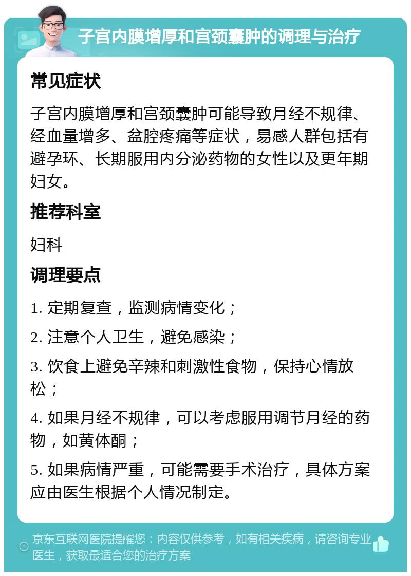 子宫内膜增厚和宫颈囊肿的调理与治疗 常见症状 子宫内膜增厚和宫颈囊肿可能导致月经不规律、经血量增多、盆腔疼痛等症状，易感人群包括有避孕环、长期服用内分泌药物的女性以及更年期妇女。 推荐科室 妇科 调理要点 1. 定期复查，监测病情变化； 2. 注意个人卫生，避免感染； 3. 饮食上避免辛辣和刺激性食物，保持心情放松； 4. 如果月经不规律，可以考虑服用调节月经的药物，如黄体酮； 5. 如果病情严重，可能需要手术治疗，具体方案应由医生根据个人情况制定。