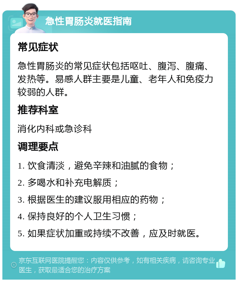 急性胃肠炎就医指南 常见症状 急性胃肠炎的常见症状包括呕吐、腹泻、腹痛、发热等。易感人群主要是儿童、老年人和免疫力较弱的人群。 推荐科室 消化内科或急诊科 调理要点 1. 饮食清淡，避免辛辣和油腻的食物； 2. 多喝水和补充电解质； 3. 根据医生的建议服用相应的药物； 4. 保持良好的个人卫生习惯； 5. 如果症状加重或持续不改善，应及时就医。