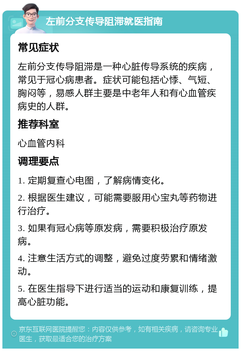 左前分支传导阻滞就医指南 常见症状 左前分支传导阻滞是一种心脏传导系统的疾病，常见于冠心病患者。症状可能包括心悸、气短、胸闷等，易感人群主要是中老年人和有心血管疾病史的人群。 推荐科室 心血管内科 调理要点 1. 定期复查心电图，了解病情变化。 2. 根据医生建议，可能需要服用心宝丸等药物进行治疗。 3. 如果有冠心病等原发病，需要积极治疗原发病。 4. 注意生活方式的调整，避免过度劳累和情绪激动。 5. 在医生指导下进行适当的运动和康复训练，提高心脏功能。