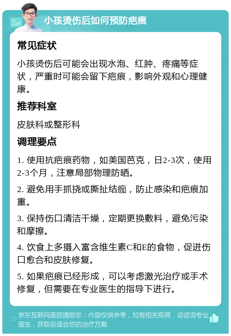 小孩烫伤后如何预防疤痕 常见症状 小孩烫伤后可能会出现水泡、红肿、疼痛等症状，严重时可能会留下疤痕，影响外观和心理健康。 推荐科室 皮肤科或整形科 调理要点 1. 使用抗疤痕药物，如美国芭克，日2-3次，使用2-3个月，注意局部物理防晒。 2. 避免用手抓挠或撕扯结痂，防止感染和疤痕加重。 3. 保持伤口清洁干燥，定期更换敷料，避免污染和摩擦。 4. 饮食上多摄入富含维生素C和E的食物，促进伤口愈合和皮肤修复。 5. 如果疤痕已经形成，可以考虑激光治疗或手术修复，但需要在专业医生的指导下进行。