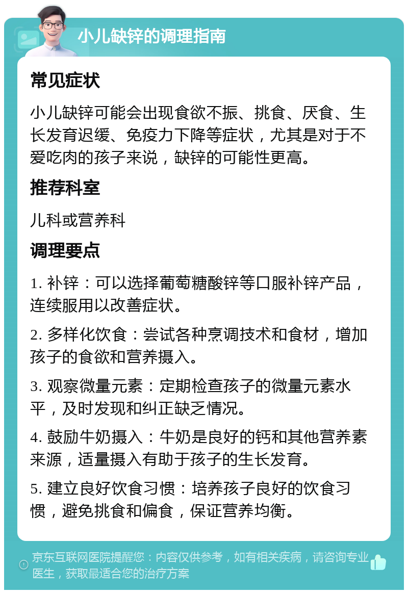 小儿缺锌的调理指南 常见症状 小儿缺锌可能会出现食欲不振、挑食、厌食、生长发育迟缓、免疫力下降等症状，尤其是对于不爱吃肉的孩子来说，缺锌的可能性更高。 推荐科室 儿科或营养科 调理要点 1. 补锌：可以选择葡萄糖酸锌等口服补锌产品，连续服用以改善症状。 2. 多样化饮食：尝试各种烹调技术和食材，增加孩子的食欲和营养摄入。 3. 观察微量元素：定期检查孩子的微量元素水平，及时发现和纠正缺乏情况。 4. 鼓励牛奶摄入：牛奶是良好的钙和其他营养素来源，适量摄入有助于孩子的生长发育。 5. 建立良好饮食习惯：培养孩子良好的饮食习惯，避免挑食和偏食，保证营养均衡。