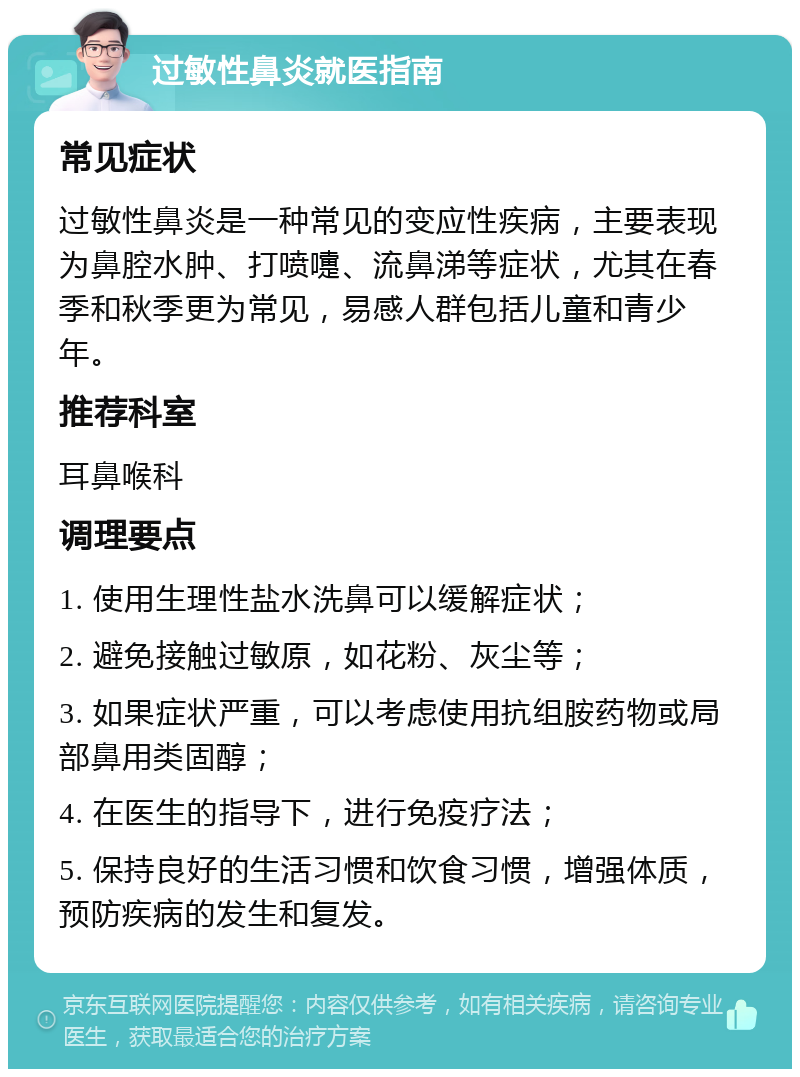 过敏性鼻炎就医指南 常见症状 过敏性鼻炎是一种常见的变应性疾病，主要表现为鼻腔水肿、打喷嚏、流鼻涕等症状，尤其在春季和秋季更为常见，易感人群包括儿童和青少年。 推荐科室 耳鼻喉科 调理要点 1. 使用生理性盐水洗鼻可以缓解症状； 2. 避免接触过敏原，如花粉、灰尘等； 3. 如果症状严重，可以考虑使用抗组胺药物或局部鼻用类固醇； 4. 在医生的指导下，进行免疫疗法； 5. 保持良好的生活习惯和饮食习惯，增强体质，预防疾病的发生和复发。