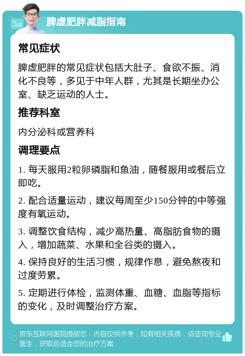 脾虚肥胖减脂指南 常见症状 脾虚肥胖的常见症状包括大肚子、食欲不振、消化不良等，多见于中年人群，尤其是长期坐办公室、缺乏运动的人士。 推荐科室 内分泌科或营养科 调理要点 1. 每天服用2粒卵磷脂和鱼油，随餐服用或餐后立即吃。 2. 配合适量运动，建议每周至少150分钟的中等强度有氧运动。 3. 调整饮食结构，减少高热量、高脂肪食物的摄入，增加蔬菜、水果和全谷类的摄入。 4. 保持良好的生活习惯，规律作息，避免熬夜和过度劳累。 5. 定期进行体检，监测体重、血糖、血脂等指标的变化，及时调整治疗方案。