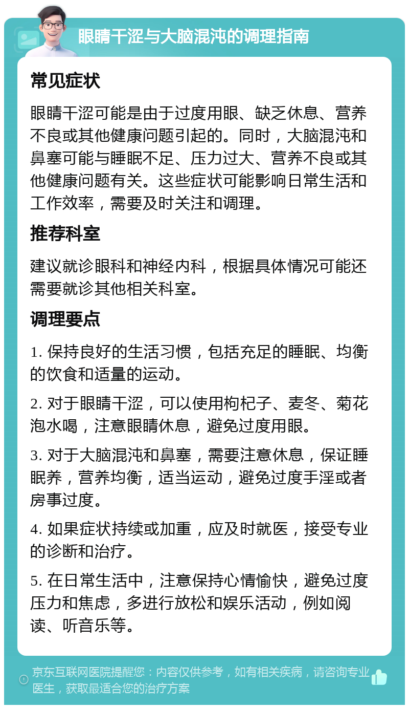 眼睛干涩与大脑混沌的调理指南 常见症状 眼睛干涩可能是由于过度用眼、缺乏休息、营养不良或其他健康问题引起的。同时，大脑混沌和鼻塞可能与睡眠不足、压力过大、营养不良或其他健康问题有关。这些症状可能影响日常生活和工作效率，需要及时关注和调理。 推荐科室 建议就诊眼科和神经内科，根据具体情况可能还需要就诊其他相关科室。 调理要点 1. 保持良好的生活习惯，包括充足的睡眠、均衡的饮食和适量的运动。 2. 对于眼睛干涩，可以使用枸杞子、麦冬、菊花泡水喝，注意眼睛休息，避免过度用眼。 3. 对于大脑混沌和鼻塞，需要注意休息，保证睡眠养，营养均衡，适当运动，避免过度手淫或者房事过度。 4. 如果症状持续或加重，应及时就医，接受专业的诊断和治疗。 5. 在日常生活中，注意保持心情愉快，避免过度压力和焦虑，多进行放松和娱乐活动，例如阅读、听音乐等。