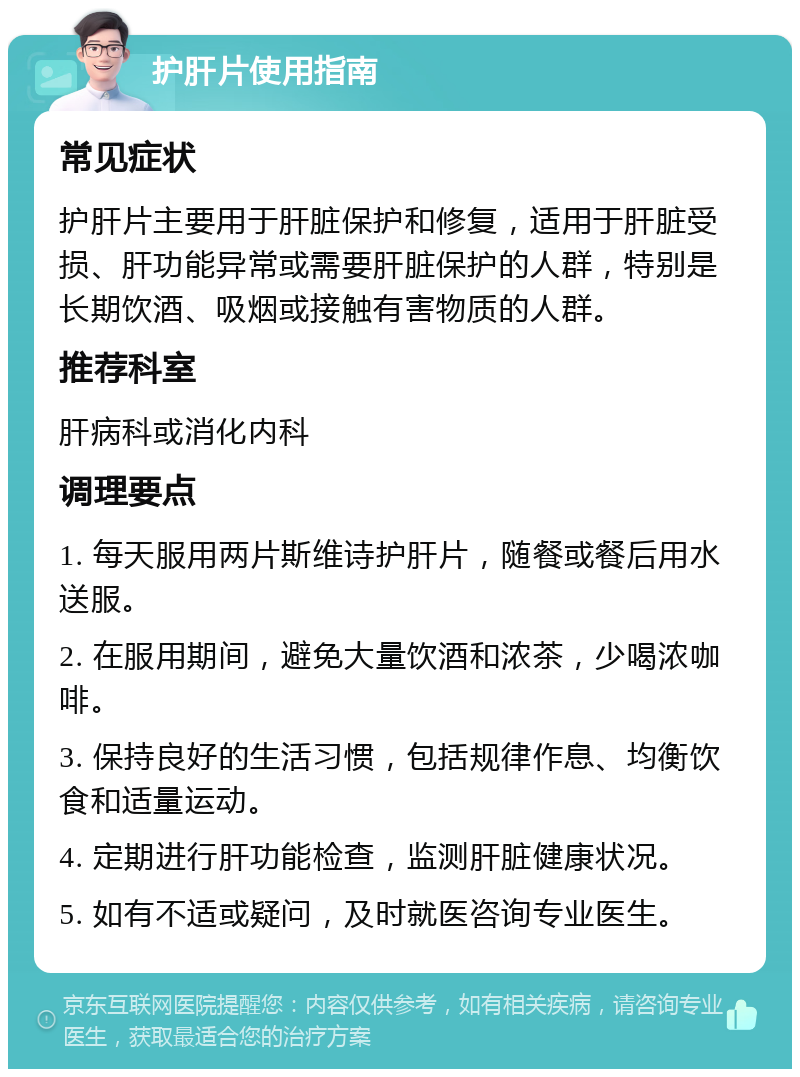 护肝片使用指南 常见症状 护肝片主要用于肝脏保护和修复，适用于肝脏受损、肝功能异常或需要肝脏保护的人群，特别是长期饮酒、吸烟或接触有害物质的人群。 推荐科室 肝病科或消化内科 调理要点 1. 每天服用两片斯维诗护肝片，随餐或餐后用水送服。 2. 在服用期间，避免大量饮酒和浓茶，少喝浓咖啡。 3. 保持良好的生活习惯，包括规律作息、均衡饮食和适量运动。 4. 定期进行肝功能检查，监测肝脏健康状况。 5. 如有不适或疑问，及时就医咨询专业医生。