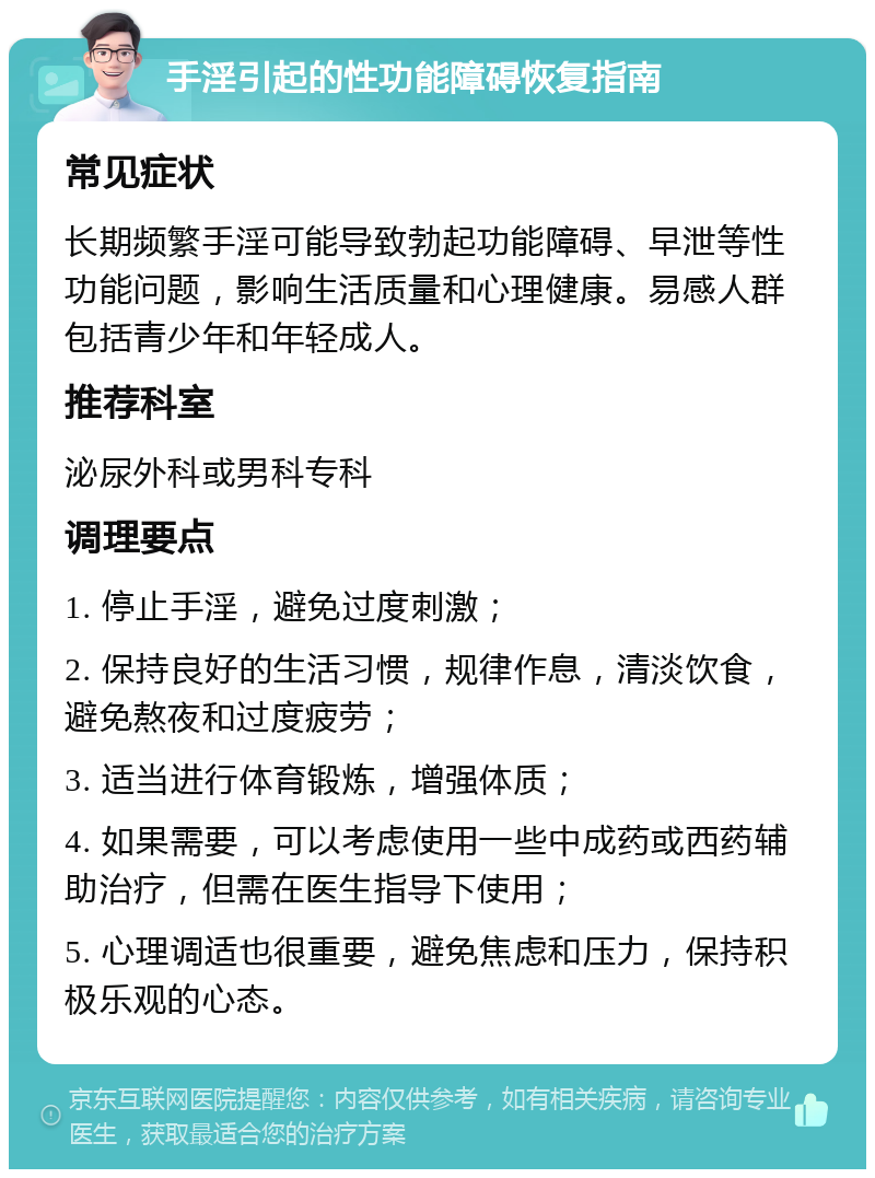 手淫引起的性功能障碍恢复指南 常见症状 长期频繁手淫可能导致勃起功能障碍、早泄等性功能问题，影响生活质量和心理健康。易感人群包括青少年和年轻成人。 推荐科室 泌尿外科或男科专科 调理要点 1. 停止手淫，避免过度刺激； 2. 保持良好的生活习惯，规律作息，清淡饮食，避免熬夜和过度疲劳； 3. 适当进行体育锻炼，增强体质； 4. 如果需要，可以考虑使用一些中成药或西药辅助治疗，但需在医生指导下使用； 5. 心理调适也很重要，避免焦虑和压力，保持积极乐观的心态。