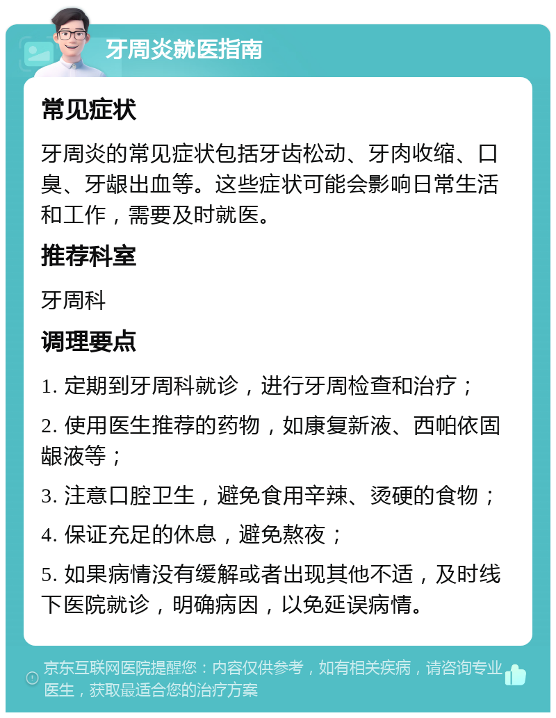 牙周炎就医指南 常见症状 牙周炎的常见症状包括牙齿松动、牙肉收缩、口臭、牙龈出血等。这些症状可能会影响日常生活和工作，需要及时就医。 推荐科室 牙周科 调理要点 1. 定期到牙周科就诊，进行牙周检查和治疗； 2. 使用医生推荐的药物，如康复新液、西帕依固龈液等； 3. 注意口腔卫生，避免食用辛辣、烫硬的食物； 4. 保证充足的休息，避免熬夜； 5. 如果病情没有缓解或者出现其他不适，及时线下医院就诊，明确病因，以免延误病情。