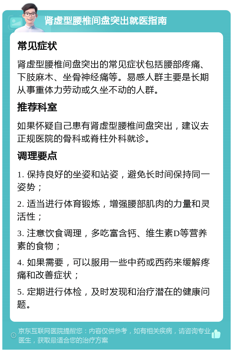 肾虚型腰椎间盘突出就医指南 常见症状 肾虚型腰椎间盘突出的常见症状包括腰部疼痛、下肢麻木、坐骨神经痛等。易感人群主要是长期从事重体力劳动或久坐不动的人群。 推荐科室 如果怀疑自己患有肾虚型腰椎间盘突出，建议去正规医院的骨科或脊柱外科就诊。 调理要点 1. 保持良好的坐姿和站姿，避免长时间保持同一姿势； 2. 适当进行体育锻炼，增强腰部肌肉的力量和灵活性； 3. 注意饮食调理，多吃富含钙、维生素D等营养素的食物； 4. 如果需要，可以服用一些中药或西药来缓解疼痛和改善症状； 5. 定期进行体检，及时发现和治疗潜在的健康问题。