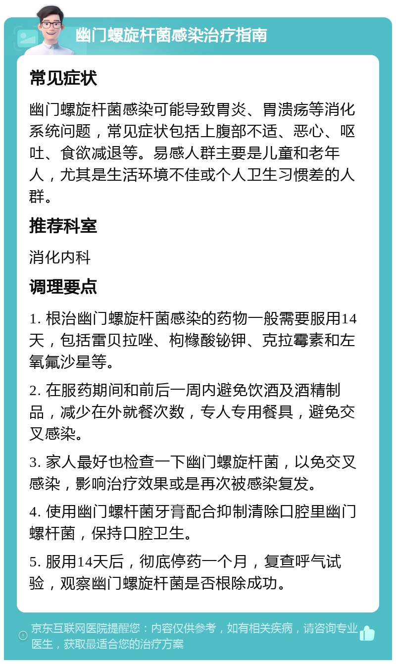 幽门螺旋杆菌感染治疗指南 常见症状 幽门螺旋杆菌感染可能导致胃炎、胃溃疡等消化系统问题，常见症状包括上腹部不适、恶心、呕吐、食欲减退等。易感人群主要是儿童和老年人，尤其是生活环境不佳或个人卫生习惯差的人群。 推荐科室 消化内科 调理要点 1. 根治幽门螺旋杆菌感染的药物一般需要服用14天，包括雷贝拉唑、枸橼酸铋钾、克拉霉素和左氧氟沙星等。 2. 在服药期间和前后一周内避免饮酒及酒精制品，减少在外就餐次数，专人专用餐具，避免交叉感染。 3. 家人最好也检查一下幽门螺旋杆菌，以免交叉感染，影响治疗效果或是再次被感染复发。 4. 使用幽门螺杆菌牙膏配合抑制清除口腔里幽门螺杆菌，保持口腔卫生。 5. 服用14天后，彻底停药一个月，复查呼气试验，观察幽门螺旋杆菌是否根除成功。