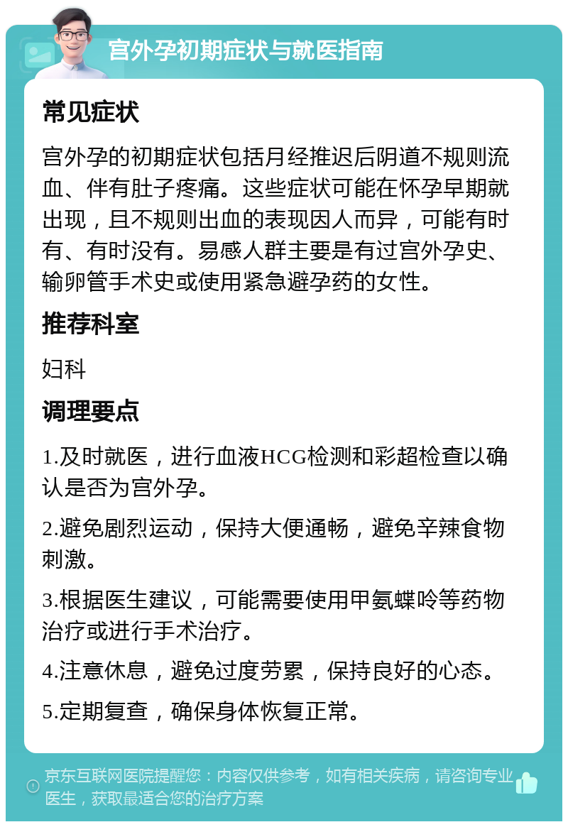 宫外孕初期症状与就医指南 常见症状 宫外孕的初期症状包括月经推迟后阴道不规则流血、伴有肚子疼痛。这些症状可能在怀孕早期就出现，且不规则出血的表现因人而异，可能有时有、有时没有。易感人群主要是有过宫外孕史、输卵管手术史或使用紧急避孕药的女性。 推荐科室 妇科 调理要点 1.及时就医，进行血液HCG检测和彩超检查以确认是否为宫外孕。 2.避免剧烈运动，保持大便通畅，避免辛辣食物刺激。 3.根据医生建议，可能需要使用甲氨蝶呤等药物治疗或进行手术治疗。 4.注意休息，避免过度劳累，保持良好的心态。 5.定期复查，确保身体恢复正常。