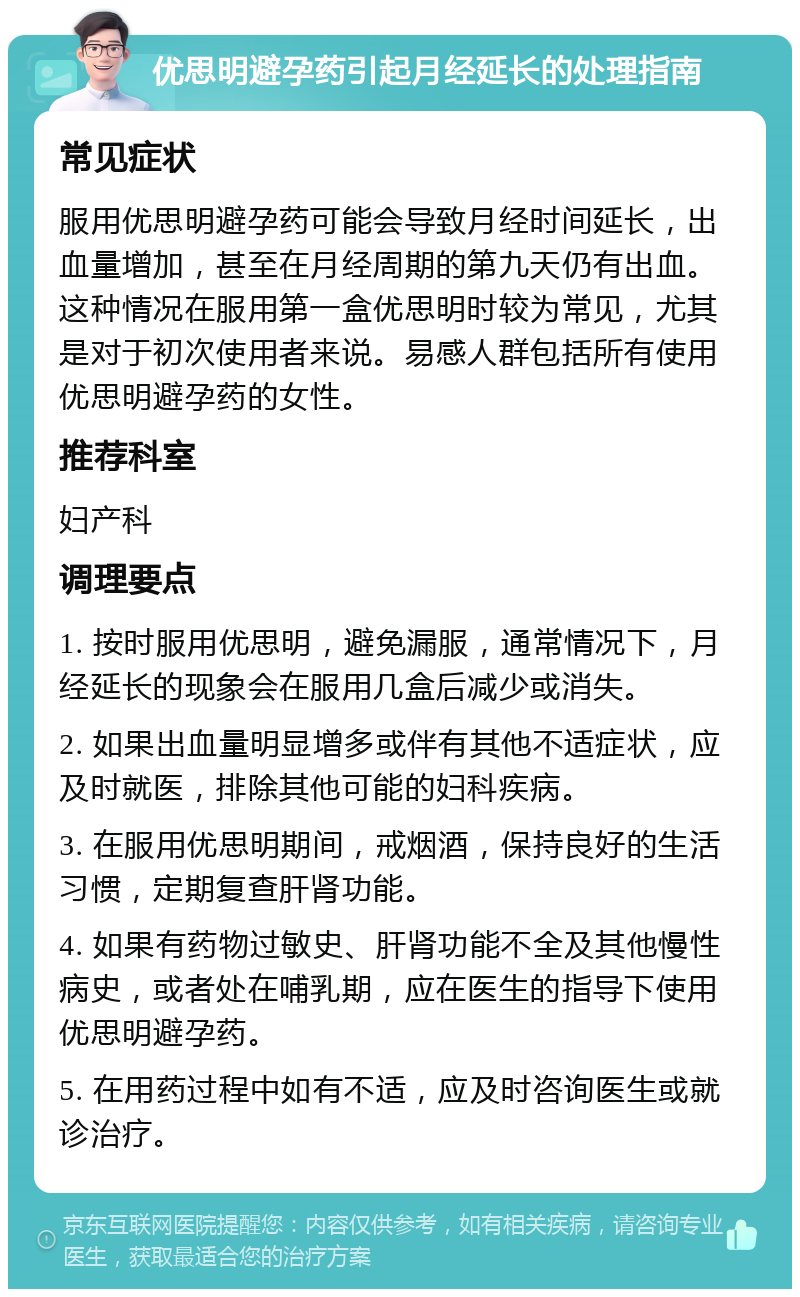 优思明避孕药引起月经延长的处理指南 常见症状 服用优思明避孕药可能会导致月经时间延长，出血量增加，甚至在月经周期的第九天仍有出血。这种情况在服用第一盒优思明时较为常见，尤其是对于初次使用者来说。易感人群包括所有使用优思明避孕药的女性。 推荐科室 妇产科 调理要点 1. 按时服用优思明，避免漏服，通常情况下，月经延长的现象会在服用几盒后减少或消失。 2. 如果出血量明显增多或伴有其他不适症状，应及时就医，排除其他可能的妇科疾病。 3. 在服用优思明期间，戒烟酒，保持良好的生活习惯，定期复查肝肾功能。 4. 如果有药物过敏史、肝肾功能不全及其他慢性病史，或者处在哺乳期，应在医生的指导下使用优思明避孕药。 5. 在用药过程中如有不适，应及时咨询医生或就诊治疗。