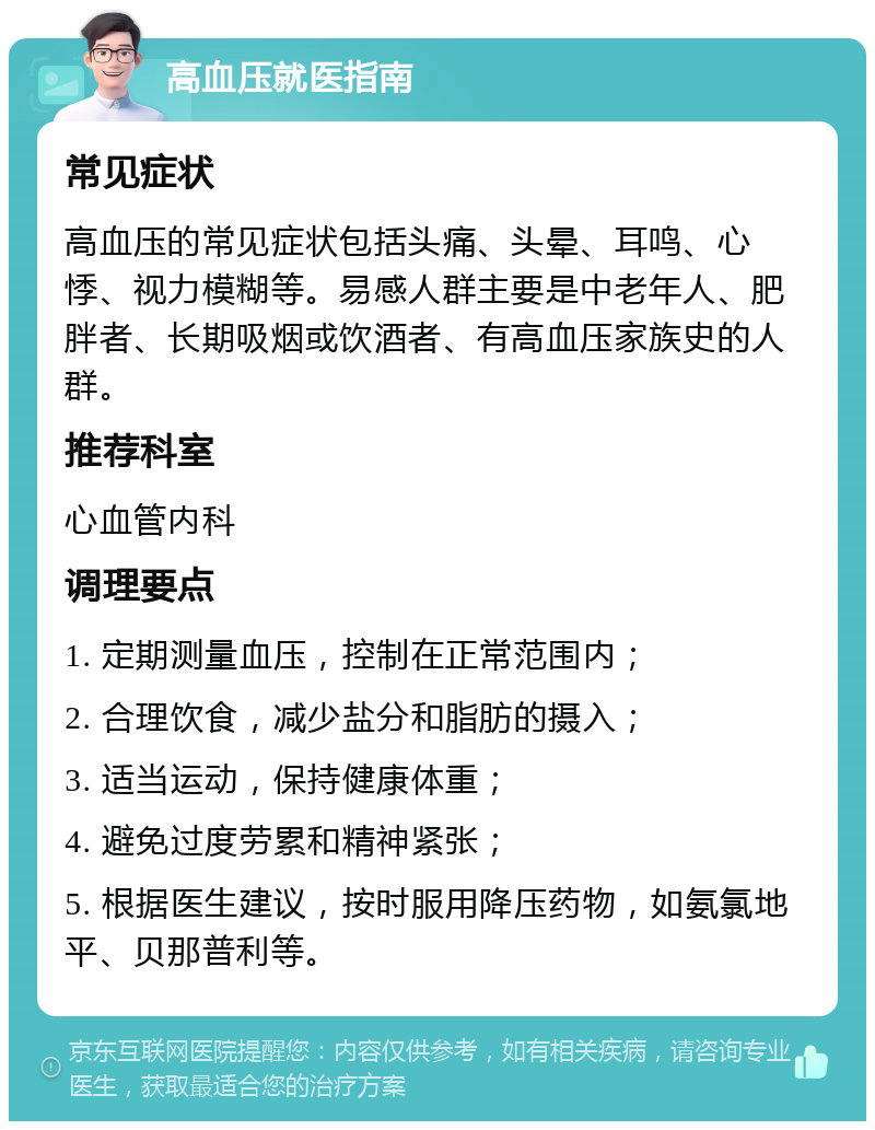 高血压就医指南 常见症状 高血压的常见症状包括头痛、头晕、耳鸣、心悸、视力模糊等。易感人群主要是中老年人、肥胖者、长期吸烟或饮酒者、有高血压家族史的人群。 推荐科室 心血管内科 调理要点 1. 定期测量血压，控制在正常范围内； 2. 合理饮食，减少盐分和脂肪的摄入； 3. 适当运动，保持健康体重； 4. 避免过度劳累和精神紧张； 5. 根据医生建议，按时服用降压药物，如氨氯地平、贝那普利等。