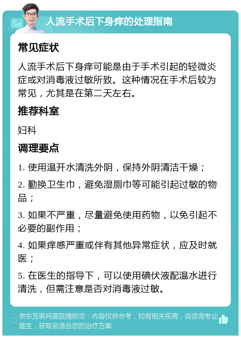 人流手术后下身痒的处理指南 常见症状 人流手术后下身痒可能是由于手术引起的轻微炎症或对消毒液过敏所致。这种情况在手术后较为常见，尤其是在第二天左右。 推荐科室 妇科 调理要点 1. 使用温开水清洗外阴，保持外阴清洁干燥； 2. 勤换卫生巾，避免湿厕巾等可能引起过敏的物品； 3. 如果不严重，尽量避免使用药物，以免引起不必要的副作用； 4. 如果痒感严重或伴有其他异常症状，应及时就医； 5. 在医生的指导下，可以使用碘伏液配温水进行清洗，但需注意是否对消毒液过敏。