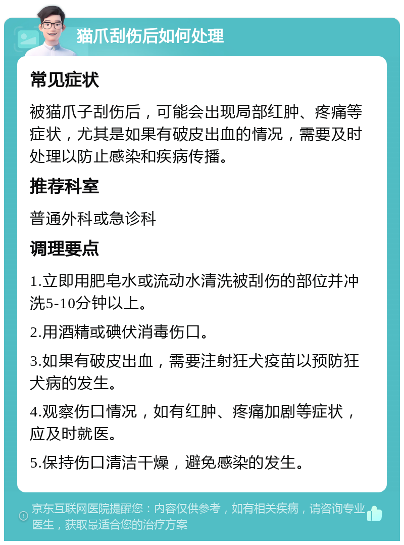 猫爪刮伤后如何处理 常见症状 被猫爪子刮伤后，可能会出现局部红肿、疼痛等症状，尤其是如果有破皮出血的情况，需要及时处理以防止感染和疾病传播。 推荐科室 普通外科或急诊科 调理要点 1.立即用肥皂水或流动水清洗被刮伤的部位并冲洗5-10分钟以上。 2.用酒精或碘伏消毒伤口。 3.如果有破皮出血，需要注射狂犬疫苗以预防狂犬病的发生。 4.观察伤口情况，如有红肿、疼痛加剧等症状，应及时就医。 5.保持伤口清洁干燥，避免感染的发生。