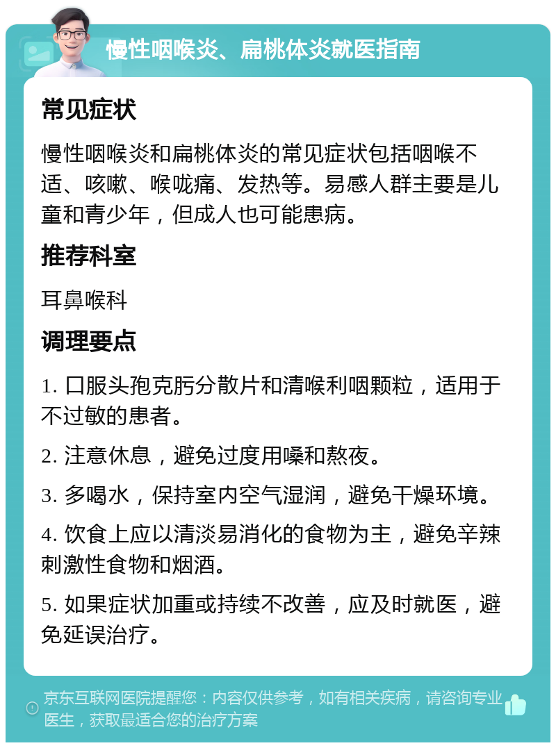 慢性咽喉炎、扁桃体炎就医指南 常见症状 慢性咽喉炎和扁桃体炎的常见症状包括咽喉不适、咳嗽、喉咙痛、发热等。易感人群主要是儿童和青少年，但成人也可能患病。 推荐科室 耳鼻喉科 调理要点 1. 口服头孢克肟分散片和清喉利咽颗粒，适用于不过敏的患者。 2. 注意休息，避免过度用嗓和熬夜。 3. 多喝水，保持室内空气湿润，避免干燥环境。 4. 饮食上应以清淡易消化的食物为主，避免辛辣刺激性食物和烟酒。 5. 如果症状加重或持续不改善，应及时就医，避免延误治疗。