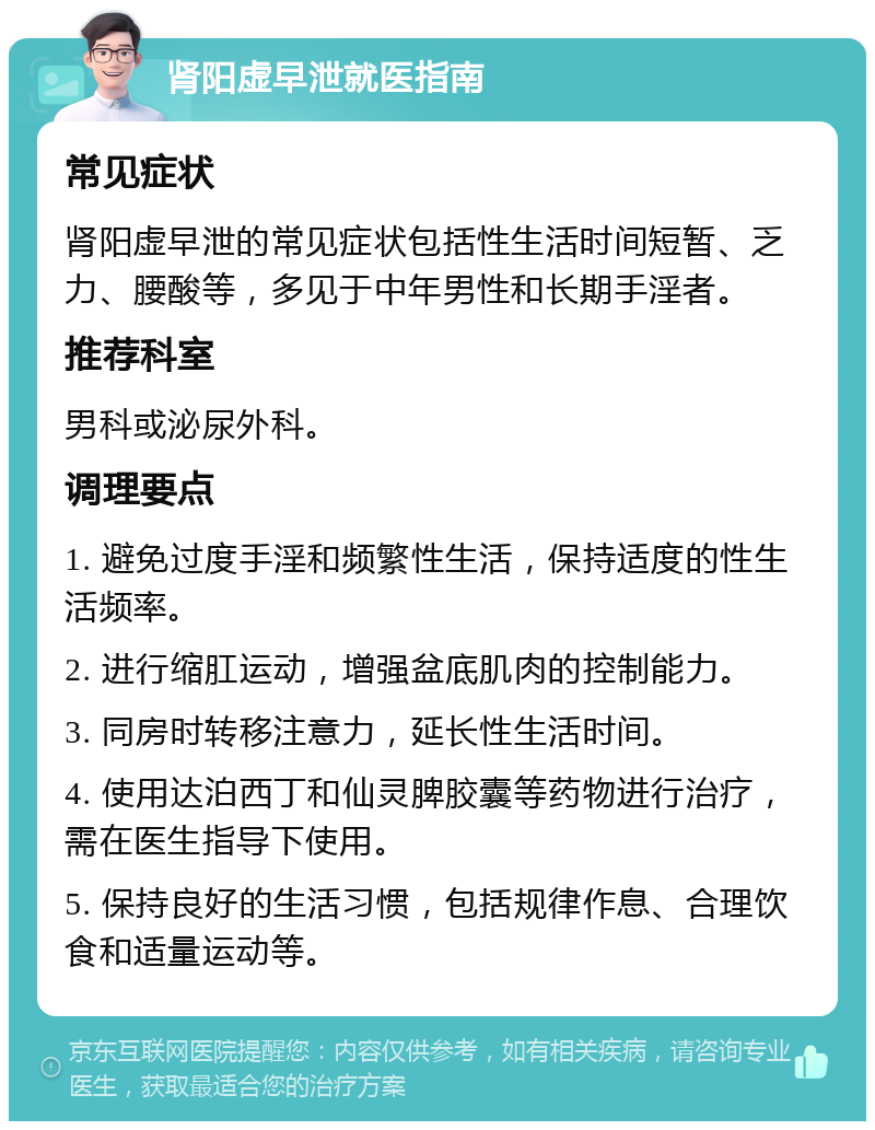 肾阳虚早泄就医指南 常见症状 肾阳虚早泄的常见症状包括性生活时间短暂、乏力、腰酸等，多见于中年男性和长期手淫者。 推荐科室 男科或泌尿外科。 调理要点 1. 避免过度手淫和频繁性生活，保持适度的性生活频率。 2. 进行缩肛运动，增强盆底肌肉的控制能力。 3. 同房时转移注意力，延长性生活时间。 4. 使用达泊西丁和仙灵脾胶囊等药物进行治疗，需在医生指导下使用。 5. 保持良好的生活习惯，包括规律作息、合理饮食和适量运动等。