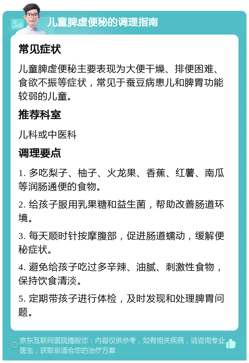 儿童脾虚便秘的调理指南 常见症状 儿童脾虚便秘主要表现为大便干燥、排便困难、食欲不振等症状，常见于蚕豆病患儿和脾胃功能较弱的儿童。 推荐科室 儿科或中医科 调理要点 1. 多吃梨子、柚子、火龙果、香蕉、红薯、南瓜等润肠通便的食物。 2. 给孩子服用乳果糖和益生菌，帮助改善肠道环境。 3. 每天顺时针按摩腹部，促进肠道蠕动，缓解便秘症状。 4. 避免给孩子吃过多辛辣、油腻、刺激性食物，保持饮食清淡。 5. 定期带孩子进行体检，及时发现和处理脾胃问题。