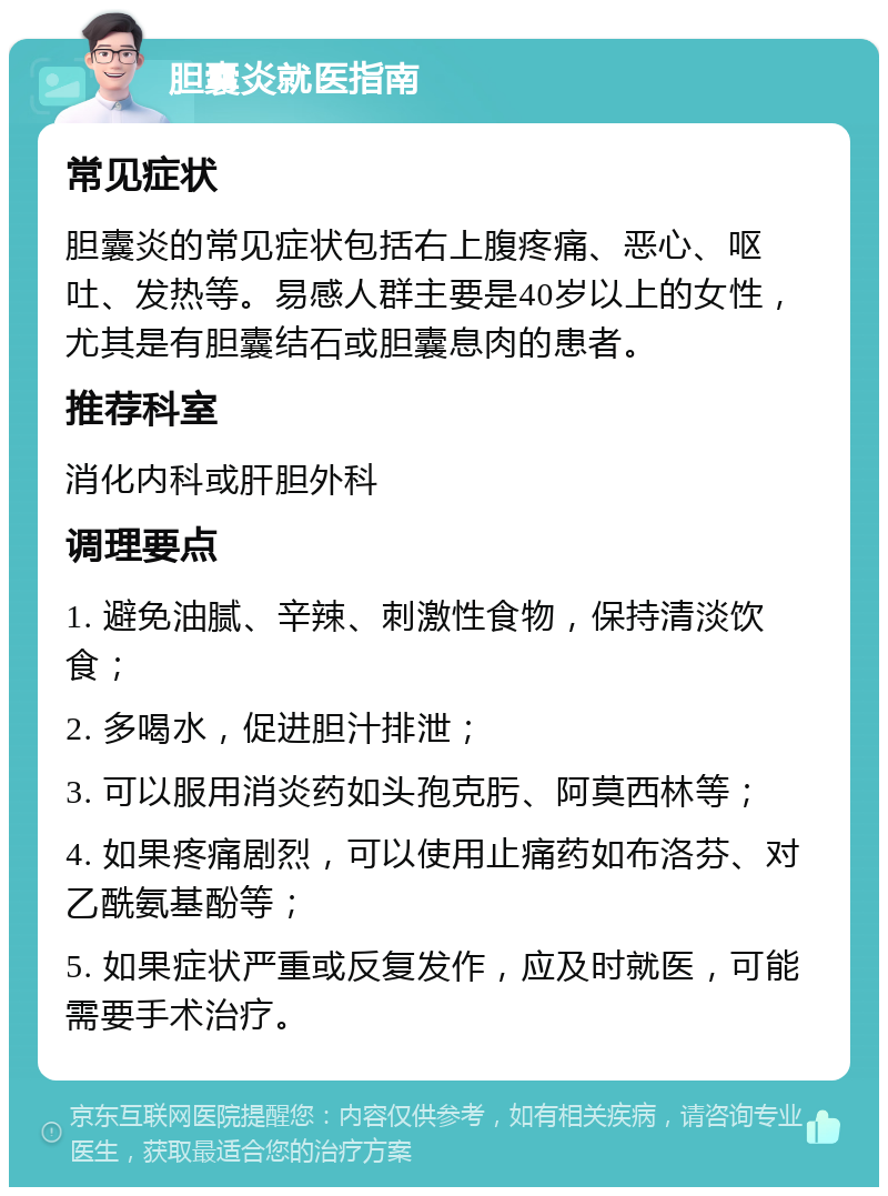 胆囊炎就医指南 常见症状 胆囊炎的常见症状包括右上腹疼痛、恶心、呕吐、发热等。易感人群主要是40岁以上的女性，尤其是有胆囊结石或胆囊息肉的患者。 推荐科室 消化内科或肝胆外科 调理要点 1. 避免油腻、辛辣、刺激性食物，保持清淡饮食； 2. 多喝水，促进胆汁排泄； 3. 可以服用消炎药如头孢克肟、阿莫西林等； 4. 如果疼痛剧烈，可以使用止痛药如布洛芬、对乙酰氨基酚等； 5. 如果症状严重或反复发作，应及时就医，可能需要手术治疗。