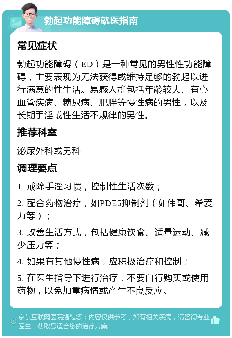 勃起功能障碍就医指南 常见症状 勃起功能障碍（ED）是一种常见的男性性功能障碍，主要表现为无法获得或维持足够的勃起以进行满意的性生活。易感人群包括年龄较大、有心血管疾病、糖尿病、肥胖等慢性病的男性，以及长期手淫或性生活不规律的男性。 推荐科室 泌尿外科或男科 调理要点 1. 戒除手淫习惯，控制性生活次数； 2. 配合药物治疗，如PDE5抑制剂（如伟哥、希爱力等）； 3. 改善生活方式，包括健康饮食、适量运动、减少压力等； 4. 如果有其他慢性病，应积极治疗和控制； 5. 在医生指导下进行治疗，不要自行购买或使用药物，以免加重病情或产生不良反应。