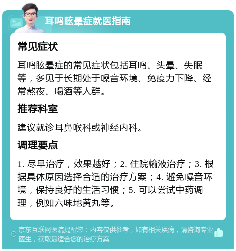 耳鸣眩晕症就医指南 常见症状 耳鸣眩晕症的常见症状包括耳鸣、头晕、失眠等，多见于长期处于噪音环境、免疫力下降、经常熬夜、喝酒等人群。 推荐科室 建议就诊耳鼻喉科或神经内科。 调理要点 1. 尽早治疗，效果越好；2. 住院输液治疗；3. 根据具体原因选择合适的治疗方案；4. 避免噪音环境，保持良好的生活习惯；5. 可以尝试中药调理，例如六味地黄丸等。